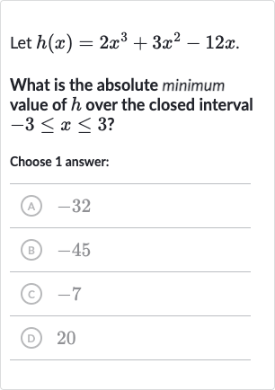Let 
h(x)=2x^(3)+3x^(2)-12 x.
What is the absolute minimum value of 
h over the closed interval 
-3 <= x <= 3 ?
Choose 1 answer:
(A) -32
(B) -45
(C) -7
(D) 20