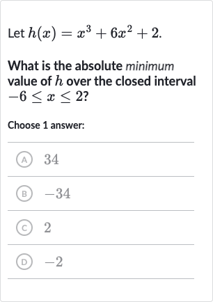 Let 
h(x)=x^(3)+6x^(2)+2.
What is the absolute minimum value of 
h over the closed interval 
-6 <= x <= 2 ?
Choose 1 answer:
(A) 34
(B) -34
(C) 2
(D) -2
