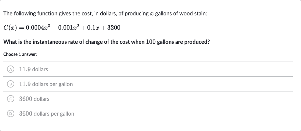 The following function gives the cost, in dollars, of producing 
x gallons of wood stain:

C(x)=0.0004x^(3)-0.001x^(2)+0.1 x+3200
What is the instantaneous rate of change of the cost when 100 gallons are produced?
Choose 1 answer:
(A) 11.9 dollars
(B) 11.9 dollars per gallon
(C) 3600 dollars
(D) 3600 dollars per gallon