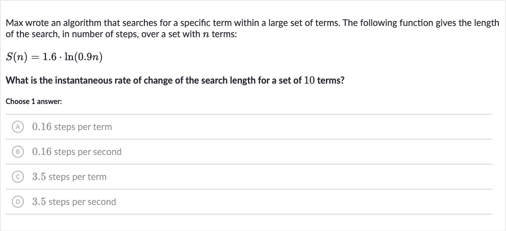 Max wrote an algorithm that searches for a specific term within a large set of terms. The following function gives the length of the search, in number of steps, over a set with 
n terms:

S(n)=1.6*ln(0.9 n)
What is the instantaneous rate of change of the search length for a set of 10 terms?
Choose 1 answer:
(A) 0.16 steps per term
(B) 0.16 steps per second
(C) 3.5 steps per term
(D) 3.5 steps per second