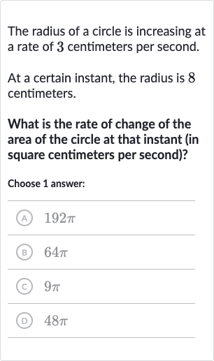 The radius of a circle is increasing at a rate of 3 centimeters per second.
At a certain instant, the radius is 8 centimeters.
What is the rate of change of the area of the circle at that instant (in square centimeters per second)?
Choose 1 answer:
(A) 
192 pi
(B) 
64 pi
(C) 
9pi
(D) 
48 pi