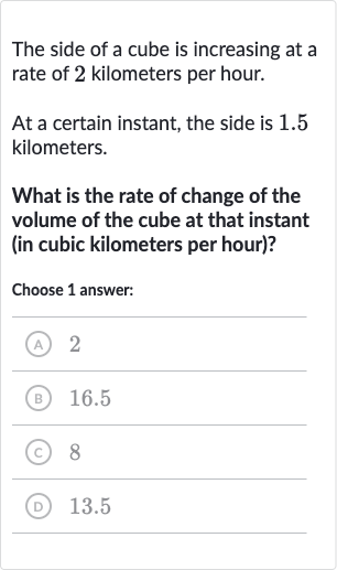 The side of a cube is increasing at a rate of 2 kilometers per hour.
At a certain instant, the side is 1.5 kilometers.
What is the rate of change of the volume of the cube at that instant (in cubic kilometers per hour)?
Choose 1 answer:
(A) 2
(B) 
16.5
(C) 8
(D) 
13.5
