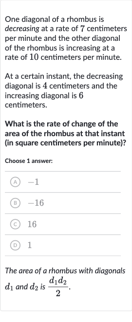 One diagonal of a rhombus is decreasing at a rate of 7 centimeters per minute and the other diagonal of the rhombus is increasing at a rate of 10 centimeters per minute.
At a certain instant, the decreasing diagonal is 4 centimeters and the increasing diagonal is 6 centimeters.
What is the rate of change of the area of the rhombus at that instant (in square centimeters per minute)?
Choose 1 answer:
(A) -1
(B) -16
(C) 
16
(D) 1
The area of a rhombus with diagonals 
d_(1) and 
d_(2) is 
(d_(1)d_(2))/(2).