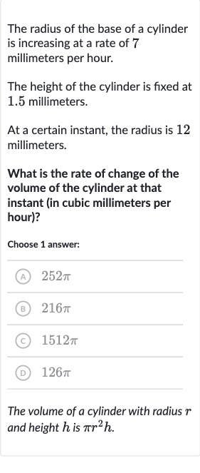 The radius of the base of a cylinder is increasing at a rate of 7 millimeters per hour.
The height of the cylinder is fixed at 1.5 millimeters.
At a certain instant, the radius is 12 millimeters.
What is the rate of change of the volume of the cylinder at that instant (in cubic millimeters per hour)?
Choose 1 answer:
(A) 
252 pi
(B) 
216 pi
(C) 
1512 pi
(D) 
126 pi
The volume of a cylinder with radius 
r and height 
h is 
pir^(2)h.
