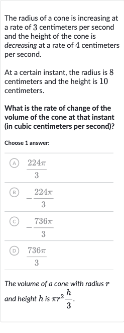 The radius of a cone is increasing at a rate of 3 centimeters per second and the height of the cone is decreasing at a rate of 4 centimeters per second.
At a certain instant, the radius is 8 centimeters and the height is 10 centimeters.
What is the rate of change of the volume of the cone at that instant (in cubic centimeters per second)?
Choose 1 answer:
(A) 
(224 pi)/(3)
(B) 
-(224 pi)/(3)
(C) 
-(736 pi)/(3)
(D) 
(736 pi)/(3)
The volume of 
a cone with radius 
r and height 
h is 
pir^(2)(h)/(3).