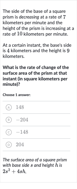 The side of the base of a square prism is decreasing at a rate of 7 kilometers per minute and the height of the prism is increasing at a rate of 10 kilometers per minute.
At a certain instant, the base's side is 4 kilometers and the height is 9 kilometers.
What is the rate of change of the surface area of the prism at that instant (in square kilometers per minute)?
Choose 1 answer:
(A) 148
(B) -204
(C) -148
(D) 204
The surface area of a square prism with base side 
s and height 
h is 
2s^(2)+4sh.