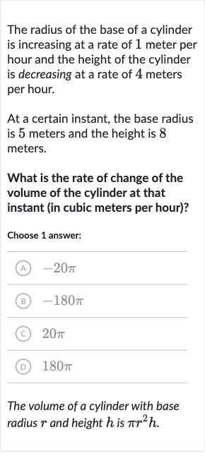 The radius of the base of a cylinder is increasing at a rate of 1 meter per hour and the height of the cylinder is decreasing at a rate of 4 meters per hour.
At a certain instant, the base radius is 5 meters and the height is 8 meters.
What is the rate of change of the volume of the cylinder at that instant (in cubic meters per hour)?
Choose 1 answer:
(A) 
-20 pi
(B) 
-180 pi
(C) 
20 pi
(D) 
180 pi
The volume of a cylinder with base radius 
r and height 
h is 
pir^(2)h.