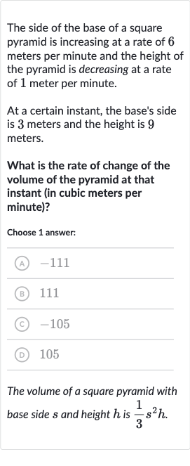 The side of the base of a square pyramid is increasing at a rate of 6 meters per minute and the height of the pyramid is decreasing at a rate of 1 meter per minute.
At a certain instant, the base's side is 3 meters and the height is 9 meters.
What is the rate of change of the volume of the pyramid at that instant (in cubic meters per minute)?
Choose 1 answer:
(A) -111
(B) 
111
(C) -105
(D) 105
The volume of a square pyramid with base side 
s and height 
h is 
(1)/(3)s^(2)h.