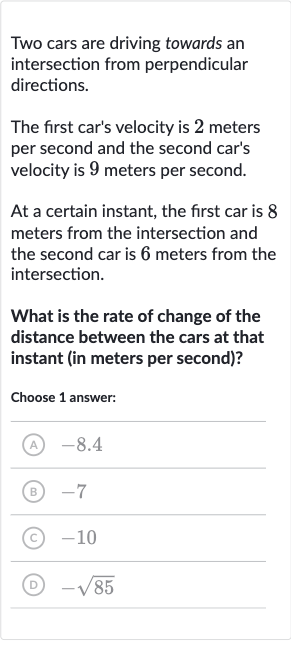 Two cars are driving towards an intersection from perpendicular directions.
The first car's velocity is 2 meters per second and the second car's velocity is 9 meters per second.
At a certain instant, the first car is 8 meters from the intersection and the second car is 6 meters from the intersection.
What is the rate of change of the distance between the cars at that instant (in meters per second)?
Choose 1 answer:
(A) -8.4
(B) -7
(C) -10
(D) 
-sqrt85
