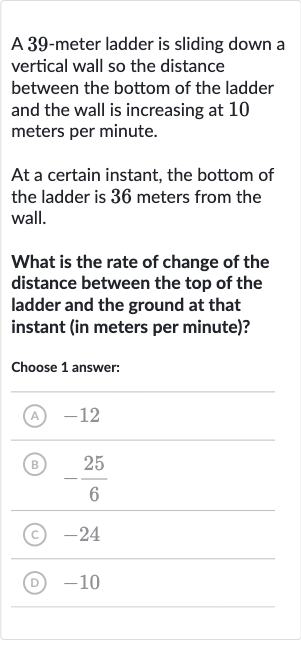 A 39-meter ladder is sliding down a vertical wall so the distance between the bottom of the ladder and the wall is increasing at 10 meters per minute.
At a certain instant, the bottom of the ladder is 
36 meters from the wall.
What is the rate of change of the distance between the top of the ladder and the ground at that instant (in meters per minute)?
Choose 1 answer:
(A) -12
(B) 
-(25)/(6)
(C) -24
(D) -10