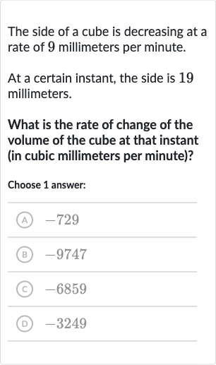 The side of a cube is decreasing at a rate of 9 millimeters per minute.
At a certain instant, the side is 19 millimeters.
What is the rate of change of the volume of the cube at that instant (in cubic millimeters per minute)?
Choose 1 answer:
(A) -729
(B) -9747
(C) -6859
(D) -3249