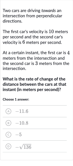 Two cars are driving towards an intersection from perpendicular directions.
The first car's velocity is 10 meters per second and the second car's velocity is 6 meters per second.
At a certain instant, the first car is 4 meters from the intersection and the second car is 3 meters from the intersection.
What is the rate of change of the distance between the cars at that instant (in meters per second)?
Choose 1 answer:
(A) -11.6
(B) -10.8
(C) -5
(D) 
-sqrt136