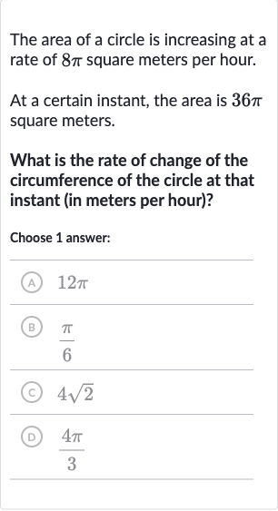 The area of a circle is increasing at a rate of 
8pi square meters per hour.
At a certain instant, the area is 
36 pi square meters.
What is the rate of change of the circumference of the circle at that instant (in meters per hour)?
Choose 1 answer:
(A) 
12 pi
(B) 
(pi)/(6)
(C) 
4sqrt2
(D) 
(4pi)/(3)
