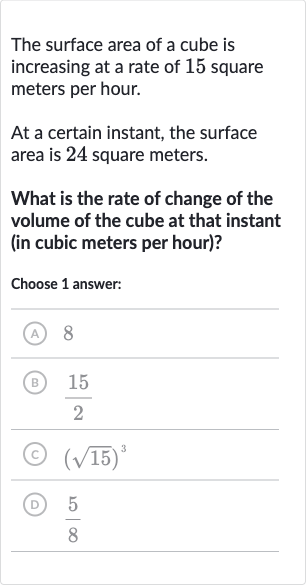 The surface area of a cube is increasing at a rate of 15 square meters per hour.
At a certain instant, the surface area is 24 square meters.
What is the rate of change of the volume of the cube at that instant (in cubic meters per hour)?
Choose 1 answer:
(A) 8
(B) 
(15)/(2)
(C) 
(sqrt15)^(3)
(D) 
(5)/(8)