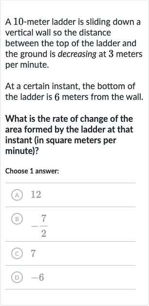 A 10-meter ladder is sliding down a vertical wall so the distance between the top of the ladder and the ground is decreasing at 3 meters per minute.
At a certain instant, the bottom of the ladder is 6 meters from the wall.
What is the rate of change of the area formed by the ladder at that instant (in square meters per minute)?
Choose 1 answer:
(A) 12
(B) 
-(7)/(2)
(C) 7
(D) -6