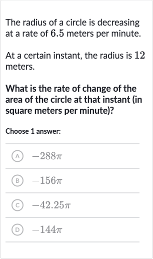 The radius of a circle is decreasing at a rate of 6.5 meters per minute.
At a certain instant, the radius is 12 meters.
What is the rate of change of the area of the circle at that instant (in square meters per minute)?
Choose 1 answer:
(A) 
-288 pi
(B) 
-156 pi
(C) 
-42.25 pi
(D) 
-144 pi