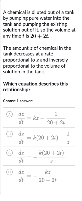 A chemical is diluted out of a tank by pumping pure water into the tank and pumping the existing solution out of it, so the volume at any time 
t is 
20+2t.
The amount 
z of chemical in the tank decreases at a rate proportional to 
z and inversely proportional to the volume of solution in the tank.
Which equation describes this relationship?
Choose 1 answer:
(A) 
(dz)/(dt)=kz-(1)/(20+2t)
(B) 
(dz)/(dt)=k(20+2t)-(1)/(z)
(c) 
(dz)/(dt)=-(k(20+2t))/(z)
(D) 
(dz)/(dt)=-(kz)/(20+2t)
