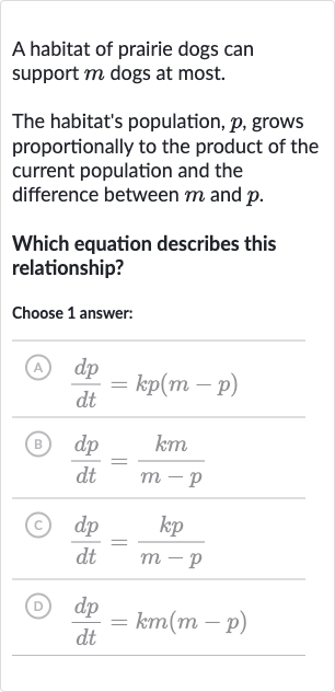 A habitat of prairie dogs can support 
m dogs at most.
The habitat's population, 
p, grows proportionally to the product of the current population and the difference between 
m and 
p.
Which equation describes this relationship?
Choose 1 answer:
(A) 
(dp)/(dt)=kp(m-p)
(B) 
(dp)/(dt)=(km)/(m-p)
(C) 
(dp)/(dt)=(kp)/(m-p)
(D) 
(dp)/(dt)=km(m-p)