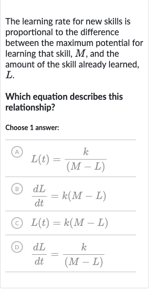 The learning rate for new skills is proportional to the difference between the maximum potential for learning that skill, 
M, and the amount of the skill already learned, 
L.
Which equation describes this relationship?
Choose 1 answer:
(A) 
L(t)=(k)/((M-L))
(B) 
(dL)/(dt)=k(M-L)
(C) 
L(t)=k(M-L)
(D) 
(dL)/(dt)=(k)/((M-L))