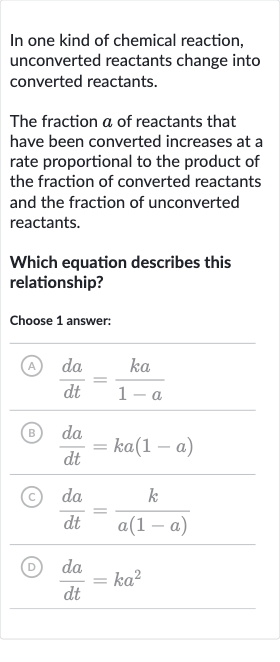 In one kind of chemical reaction, unconverted reactants change into converted reactants.
The fraction 
a of reactants that have been converted increases at a rate proportional to the product of the fraction of converted reactants and the fraction of unconverted reactants.
Which equation describes this relationship?
Choose 1 answer:
(A) 
(da)/(dt)=(ka)/(1-a)
(B) 
(da)/(dt)=ka(1-a)
(c) 
(da)/(dt)=(k)/(a(1-a))
(D) 
(da)/(dt)=ka^(2)