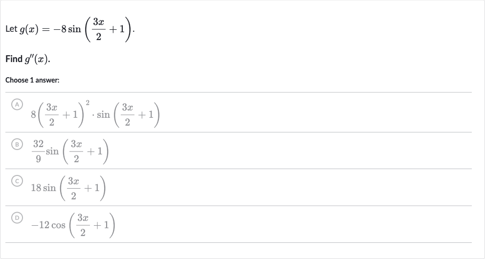 Let 
g(x)=-8sin((3x)/(2)+1).
Find 
g^('')(x).
Choose 1 answer:
(A) 
8((3x)/(2)+1)^(2)*sin((3x)/(2)+1)
(B) 
(32)/(9)sin((3x)/(2)+1)
(C) 
18 sin((3x)/(2)+1)
(D) 
-12 cos((3x)/(2)+1)