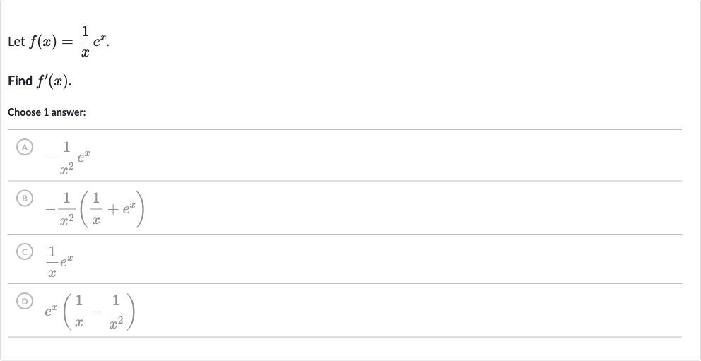 Let 
f(x)=(1)/(x)e^(x).
Find 
f^(')(x).
Choose 1 answer:
(A) 
-(1)/(x^(2))e^(x)
(B) 
-(1)/(x^(2))((1)/(x)+e^(x))
(C) 
(1)/(x)e^(x)
(D) 
e^(x)((1)/(x)-(1)/(x^(2)))