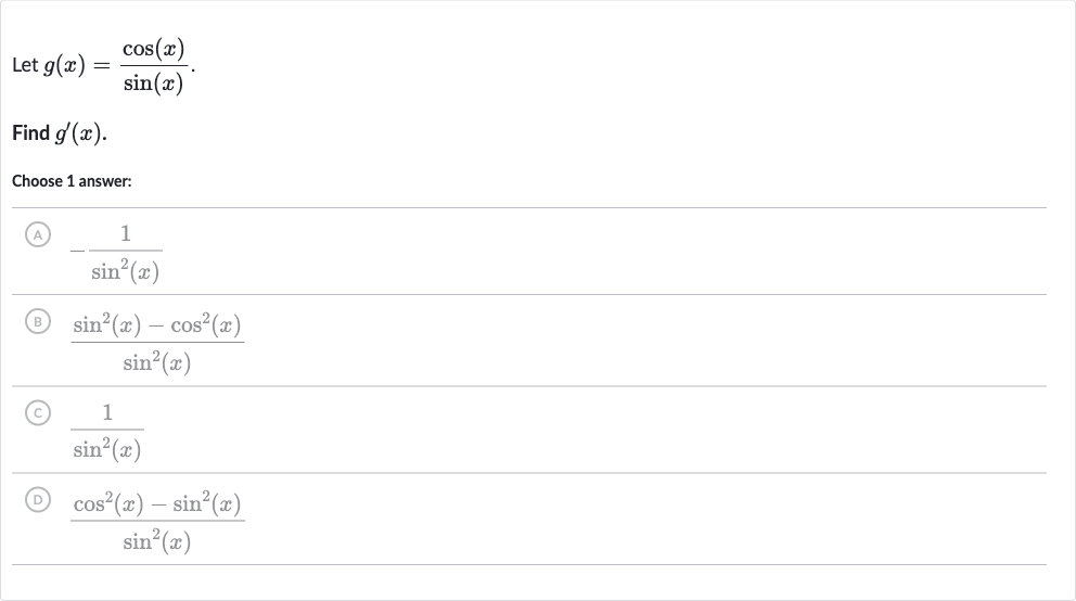Let 
g(x)=(cos(x))/(sin(x)).
Find 
g^(')(x).
Choose 1 answer:
(A) 
-(1)/(sin^(2)(x))
(B) 
(sin^(2)(x)-cos^(2)(x))/(sin^(2)(x))
(C) 
(1)/(sin^(2)(x))
(D) 
(cos^(2)(x)-sin^(2)(x))/(sin^(2)(x))