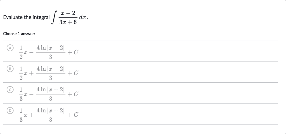 Evaluate the integral 
int(x-2)/(3x+6)dx.
Choose 1 answer:
(A) 
(1)/(2)x-(4ln |x+2|)/(3)+C
(B) 
(1)/(2)x+(4ln |x+2|)/(3)+C
(C) 
(1)/(3)x-(4ln |x+2|)/(3)+C
(D) 
(1)/(3)x+(4ln |x+2|)/(3)+C