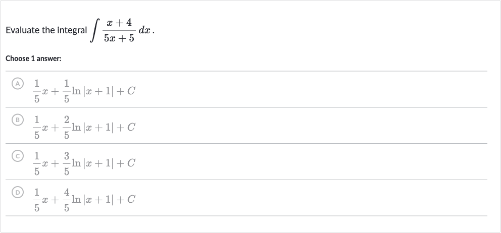 Evaluate the integral 
int(x+4)/(5x+5)dx.
Choose 1 answer:
(A) 
(1)/(5)x+(1)/(5)ln |x+1|+C
(B) 
(1)/(5)x+(2)/(5)ln |x+1|+C
(C) 
(1)/(5)x+(3)/(5)ln |x+1|+C
(D) 
(1)/(5)x+(4)/(5)ln |x+1|+C