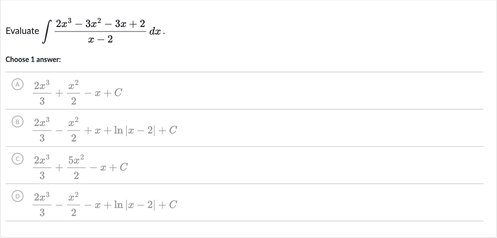 Evaluate 
int(2x^(3)-3x^(2)-3x+2)/(x-2)dx.
Choose 1 answer:
(A) 
(2x^(3))/(3)+(x^(2))/(2)-x+C
(B) 
(2x^(3))/(3)-(x^(2))/(2)+x+ln |x-2|+C
(C) 
(2x^(3))/(3)+(5x^(2))/(2)-x+C
(D) 
(2x^(3))/(3)-(x^(2))/(2)-x+ln |x-2|+C