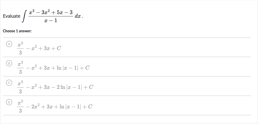 Evaluate 
int(x^(3)-3x^(2)+5x-3)/(x-1)dx.
Choose 1 answer:
(A) 
(x^(3))/(3)-x^(2)+3x+C
(B) 
(x^(3))/(3)-x^(2)+3x+ln |x-1|+C
C) 
(x^(3))/(3)-x^(2)+3x-2ln |x-1|+C
(D) 
(x^(3))/(3)-2x^(2)+3x+ln |x-1|+C
