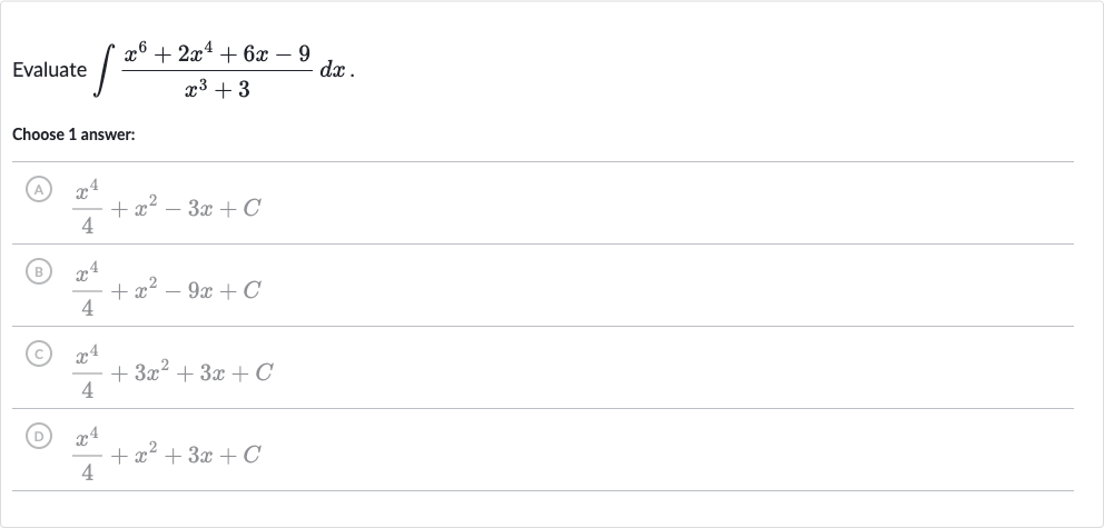 Evaluate 
int(x^(6)+2x^(4)+6x-9)/(x^(3)+3)dx
Choose 1 answer:
(A) 
(x^(4))/(4)+x^(2)-3x+C
(B) 
(x^(4))/(4)+x^(2)-9x+C
(C) 
(x^(4))/(4)+3x^(2)+3x+C
(D) 
(x^(4))/(4)+x^(2)+3x+C