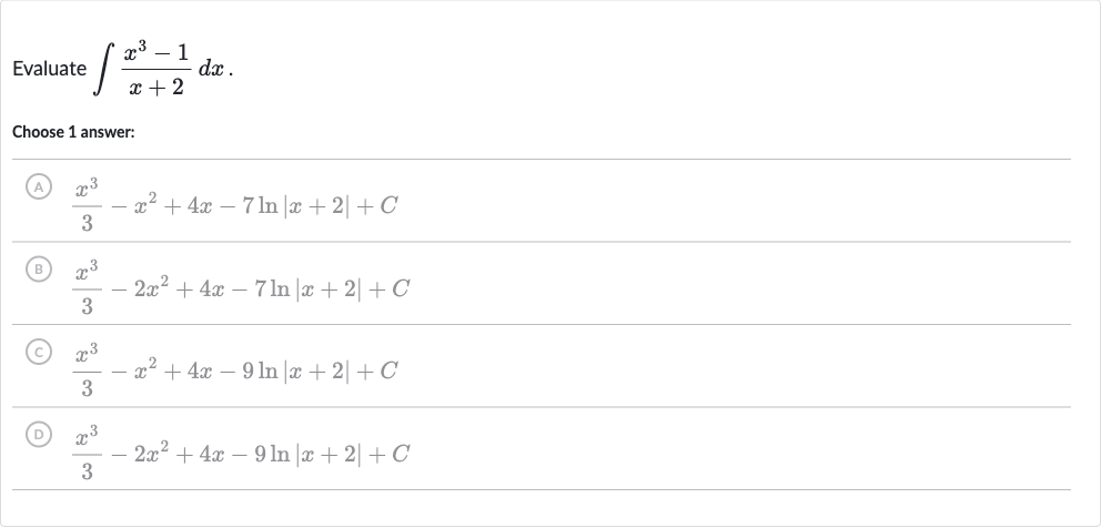 Evaluate 
int(x^(3)-1)/(x+2)dx.
Choose 1 answer:
(A) 
(x^(3))/(3)-x^(2)+4x-7ln |x+2|+C
(B) 
(x^(3))/(3)-2x^(2)+4x-7ln |x+2|+C
(C) 
(x^(3))/(3)-x^(2)+4x-9ln |x+2|+C
(D) 
(x^(3))/(3)-2x^(2)+4x-9ln |x+2|+C
