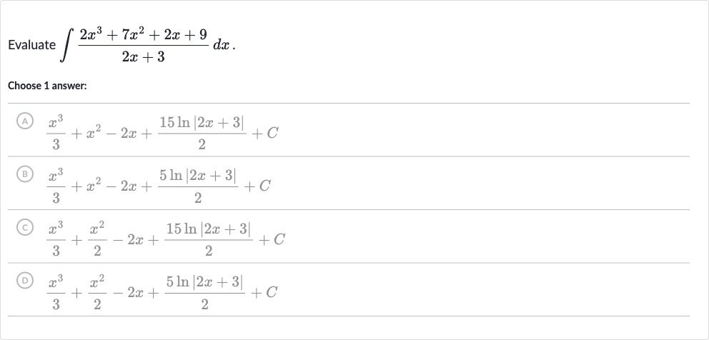 Evaluate 
int(2x^(3)+7x^(2)+2x+9)/(2x+3)dx.
Choose 1 answer:
(A) 
(x^(3))/(3)+x^(2)-2x+(15 ln |2x+3|)/(2)+C
(B) 
(x^(3))/(3)+x^(2)-2x+(5ln |2x+3|)/(2)+C
(C) 
(x^(3))/(3)+(x^(2))/(2)-2x+(15 ln |2x+3|)/(2)+C
(D) 
(x^(3))/(3)+(x^(2))/(2)-2x+(5ln |2x+3|)/(2)+C