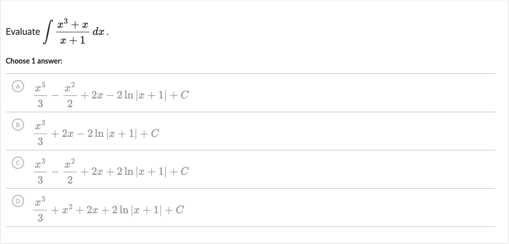 Evaluate 
int(x^(3)+x)/(x+1)dx.
Choose 1 answer:
(A) 
(x^(3))/(3)-(x^(2))/(2)+2x-2ln |x+1|+C
(B) 
(x^(3))/(3)+2x-2ln |x+1|+C
(C) 
(x^(3))/(3)-(x^(2))/(2)+2x+2ln |x+1|+C
(D) 
(x^(3))/(3)+x^(2)+2x+2ln |x+1|+C