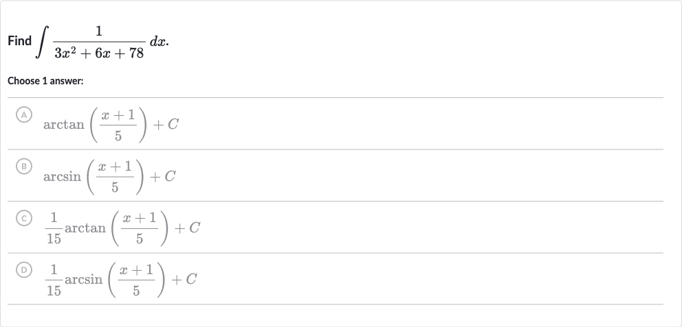 Find 
int(1)/(3x^(2)+6x+78)dx.
Choose 1 answer:
(A) 
arctan((x+1)/(5))+C
(B) 
arcsin((x+1)/(5))+C
(c) 
(1)/(15)arctan((x+1)/(5))+C
(D) 
(1)/(15)arcsin((x+1)/(5))+C