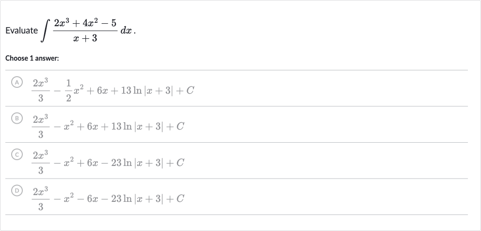 Evaluate 
int(2x^(3)+4x^(2)-5)/(x+3)dx.
Choose 1 answer:
(A) 
(2x^(3))/(3)-(1)/(2)x^(2)+6x+13 ln |x+3|+C
(B) 
(2x^(3))/(3)-x^(2)+6x+13 ln |x+3|+C
(C) 
(2x^(3))/(3)-x^(2)+6x-23 ln |x+3|+C
(D) 
(2x^(3))/(3)-x^(2)-6x-23 ln |x+3|+C