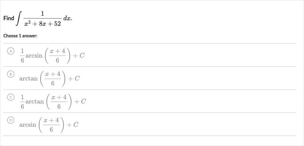 Find 
int(1)/(x^(2)+8x+52)dx.
Choose 1 answer:
(A) 
(1)/(6)arcsin((x+4)/(6))+C
(B) 
arctan((x+4)/(6))+C
(C) 
(1)/(6)arctan((x+4)/(6))+C
(D) 
arcsin((x+4)/(6))+C
