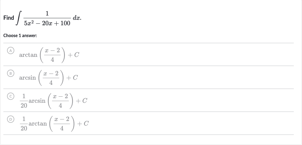 Find 
int(1)/(5x^(2)-20 x+100)dx.
Choose 1 answer:
(A) 
arctan((x-2)/(4))+C
(B) 
arcsin((x-2)/(4))+C
(c) 
(1)/(20)arcsin((x-2)/(4))+C
(D) 
(1)/(20)arctan((x-2)/(4))+C