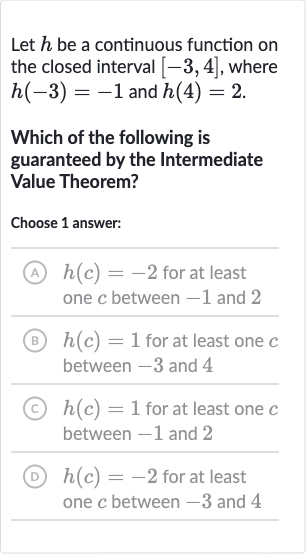 Let 
h be a continuous function on the closed interval 
[-3,4], where 
h(-3)=-1 and 
h(4)=2.
Which of the following is guaranteed by the Intermediate Value Theorem?
Choose 1 answer:
(A) 
h(c)=-2 for at least one 
c between -1 and 2
(B) 
h(c)=1 for at least one 
c between -3 and 4
(C) 
h(c)=1 for at least one 
c between -1 and 2
(D) 
h(c)=-2 for at least one 
c between -3 and 4