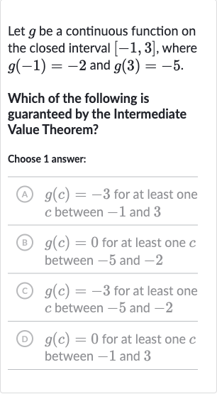 Let 
g be a continuous function on the closed interval 
[-1,3], where 
g(-1)=-2 and 
g(3)=-5.
Which of the following is guaranteed by the Intermediate Value Theorem?
Choose 1 answer:
(A) 
g(c)=-3 for at least one 
c between -1 and 3
(B) 
g(c)=0 for at least one 
c between -5 and -2
(C) 
g(c)=-3 for at least one 
c between -5 and -2
(D) 
g(c)=0 for at least one 
c between -1 and 3