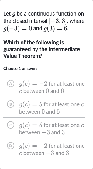 Let 
g be a continuous function on the closed interval 
[-3,3], where 
g(-3)=0 and 
g(3)=6.
Which of the following is guaranteed by the Intermediate Value Theorem?
Choose 1 answer:
(A) 
g(c)=-2 for at least one 
c between 0 and 6
(B) 
g(c)=5 for at least one 
c between 0 and 6
(C) 
g(c)=5 for at least one 
c between -3 and 3
(D) 
g(c)=-2 for at least one 
c between -3 and 3