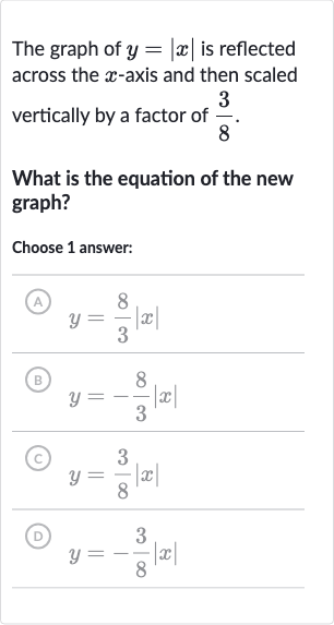 The graph of 
y=|x| is reflected across the 
x-axis and then scaled vertically by a factor of 
(3)/(8).
What is the equation of the new graph?
Choose 1 answer:
(A) 
y=(8)/(3)|x|
(B) 
y=-(8)/(3)|x|
(C) 
y=(3)/(8)|x|
(D) 
y=-(3)/(8)|x|