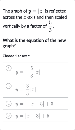 The graph of 
y=|x| is reflected across the 
x-axis and then scaled vertically by a factor of 
(5)/(3).
What is the equation of the new graph?
Choose 1 answer:
(A) 
y=-(5)/(3)|x|
(B) 
y=(3)/(5)|x|
(c) 
y=-|x-5|+3
(D) 
y=|x-3|+5