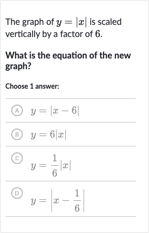 The graph of 
y=|x| is scaled vertically by a factor of 6 .
What is the equation of the new graph?
Choose 1 answer:
(A) 
y=|x-6|
(B) 
y=6|x|
(C) 
y=(1)/(6)|x|
(D) 
y=|x-(1)/(6)|
