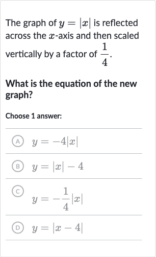 The graph of 
y=|x| is reflected across the 
x-axis and then scaled vertically by a factor of 
(1)/(4).
What is the equation of the new graph?
Choose 1 answer:
(A) 
y=-4|x|
(B) 
y=|x|-4
(C) 
y=-(1)/(4)|x|
(D) 
y=|x-4|