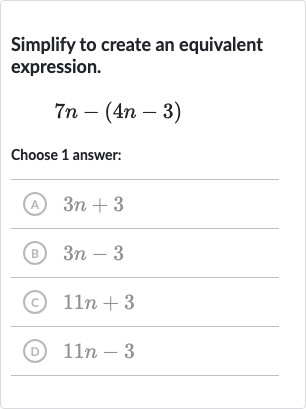 Simplify to create an equivalent expression.

7n-(4n-3)
Choose 1 answer:
(A) 
3n+3
(B) 
3n-3
(c) 
11 n+3
(D) 
11 n-3