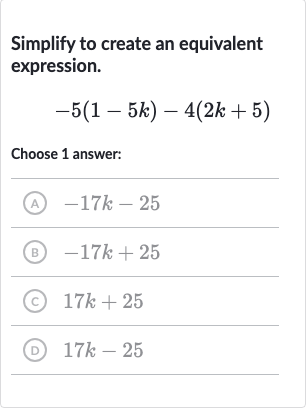Simplify to create an equivalent expression.

-5(1-5k)-4(2k+5)
Choose 1 answer:
(A) 
-17 k-25
(B) 
-17 k+25
(c) 
17 k+25
(D) 
17 k-25