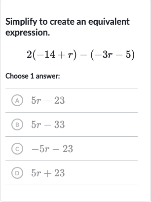 Simplify to create an equivalent expression.

2(-14+r)-(-3r-5)
Choose 1 answer:
(A) 
5r-23
(B) 
5r-33
(C) 
-5r-23
(D) 
5r+23