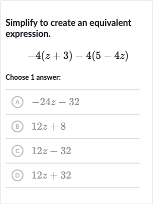 Simplify to create an equivalent expression.

-4(z+3)-4(5-4z)
Choose 1 answer:
(A) 
-24 z-32
(B) 
12 z+8
(C) 
12 z-32
(D) 
12 z+32